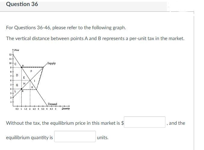 Question 36
For Questions 36-46, please refer to the following graph.
The vertical distance between points A and B represents a per-unit tax in the market.
tPrice
12
11
10 t.
Supply
H.
G
4
3-
2-
1-
Demand
0s 1 13 2 2s 3 33 4 45 s
Deantit
Without the tax, the equilibrium price in this market is $
, and the
equilibrium quantity is
units.
