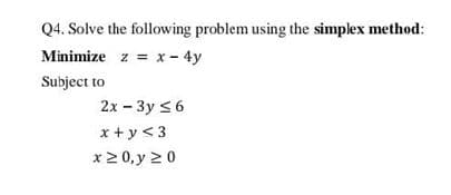 Q4. Solve the following problem using the simplex method:
Minimize z = x- 4y
Subject to
2x - 3y <6
x +y<3
x2 0, y 20
