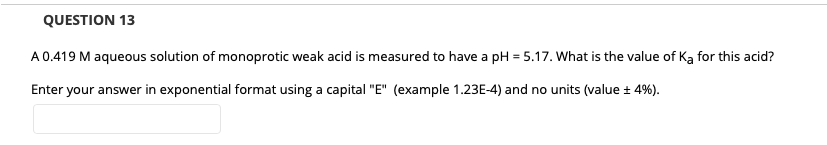 QUESTION 13
A0.419 M aqueous solution of monoprotic weak acid is measured to have a pH = 5.17. What is the value of Ka for this acid?
Enter your answer in exponential format using a capital "E" (example 1.23E-4) and no units (value ± 4%).
