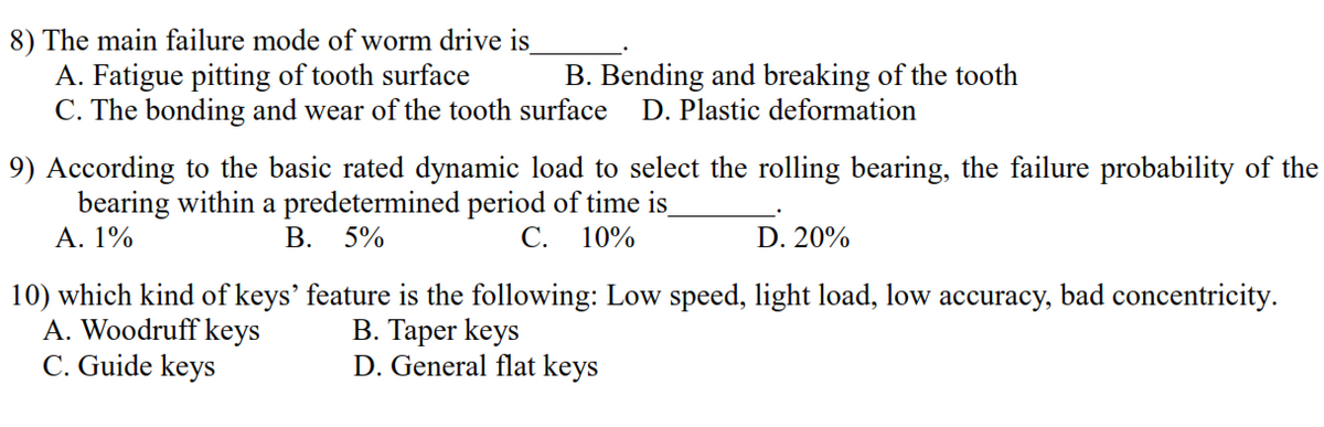 8) The main failure mode of worm drive is
A. Fatigue pitting of tooth surface
C. The bonding and wear of the tooth surface
B. Bending and breaking of the tooth
D. Plastic deformation
9) According to the basic rated dynamic load to select the rolling bearing, the failure probability of the
bearing within a predetermined period of time is
А. 1%
В. 5%
С.
10%
D. 20%
10) which kind of keys' feature is the following: Low speed, light load, low accuracy, bad concentricity.
A. Woodruff keys
C. Guide keys
B. Taper keys
D. General flat keys

