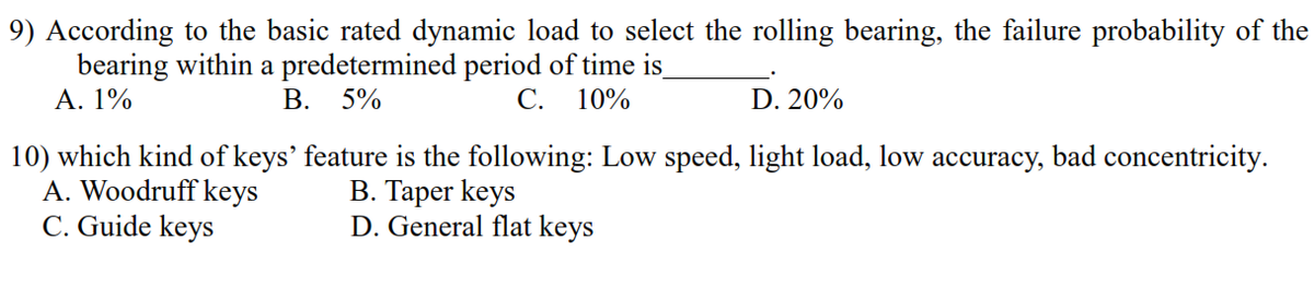 9) According to the basic rated dynamic load to select the rolling bearing, the failure probability of the
bearing within a predetermined period of time is
Α. 19%
В.
5%
C.
10%
D. 20%
10) which kind of keys' feature is the following: Low speed, light load, low accuracy, bad concentricity.
A. Woodruff keys
C. Guide keys
B. Taper keys
D. General flat keys
