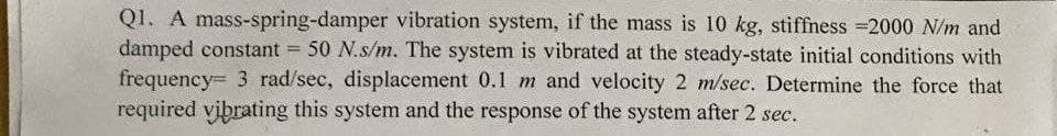 Q1. A mass-spring-damper vibration system, if the mass is 10 kg, stiffness =2000 N/m and
damped constant = 50 N.s/m. The system is vibrated at the steady-state initial conditions with
frequency= 3 rad/sec, displacement 0.1 m and velocity 2 m/sec. Determine the force that
required vibrating this system and the response of the system after 2 sec.
%3D

