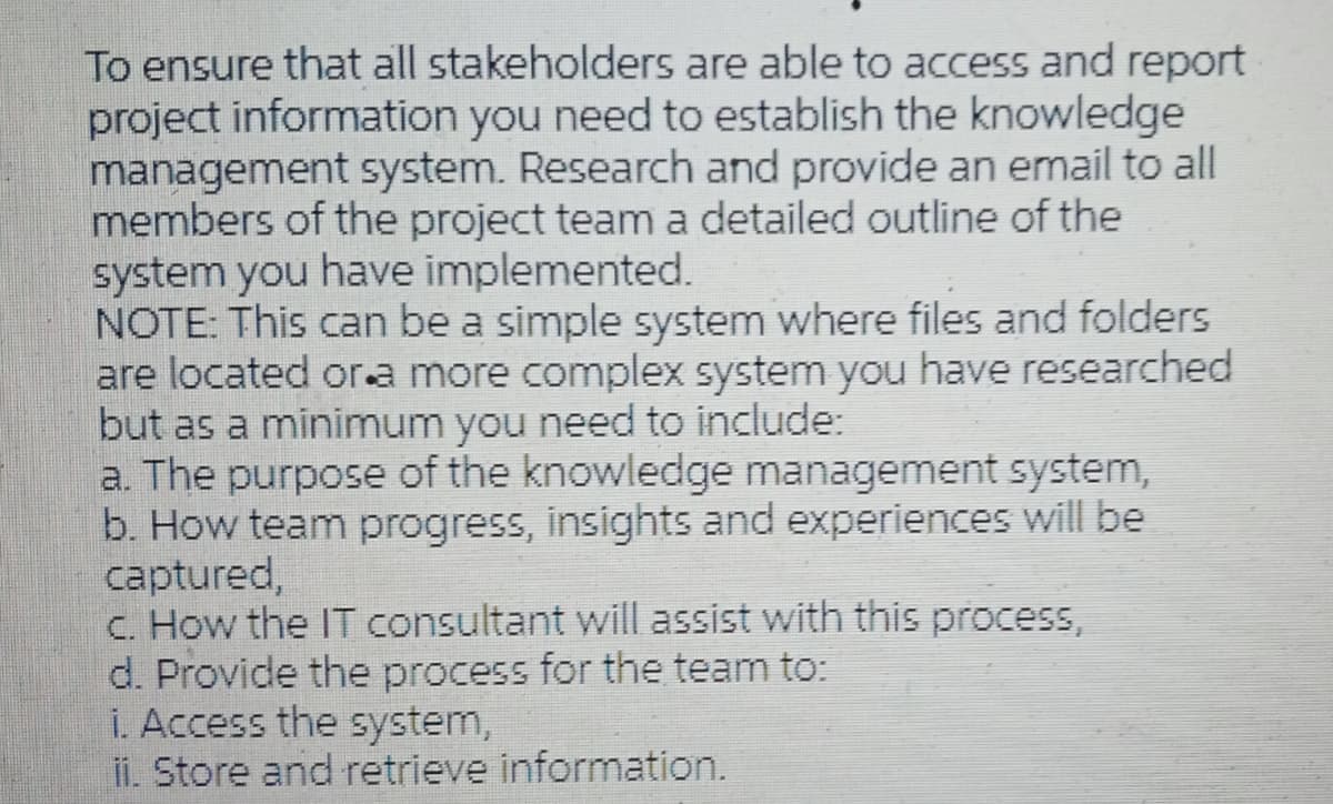 To ensure that all stakeholders are able to access and report
project information you need to establish the knowledge
management system. Research and provide an email to all
members of the project team a detailed outline of the
system you have implemented.
NOTE: This can be a simple system where files and folders
are located or.a more complex system you have researched
but as a minimum you need to include:
a. The purpose of the knowledge management system,
b. How team progress, insights and experiences will be
captured,
c. How the IT consultant will assist with this process,
d. Provide the process for the team to:
i. Access the system,
ii. Store and retrieve information.
