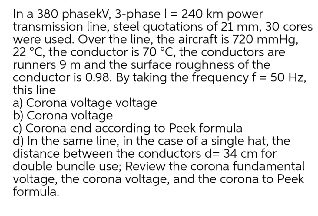 In a 380 phasekV, 3-phase I = 240 km power
transmission line, steel quotations of 21 mm, 30 cores
were used. Over the line, the aircraft is 720 mmHg,
22 °C, the conductor is 70 °C, the conductors are
runners 9 m and the surface roughness of the
conductor is 0.98. By taking the frequency f = 50 Hz,
this line
a) Corona voltage voltage
b) Corona voltage
c) Corona end according to Peek formula
d) In the same line, in the case of a single hat, the
distance between the conductors d= 34 cm for
double bundle use; Review the corona fundamental
voltage, the corona voltage, and the corona to Peek
formula.
%3D
