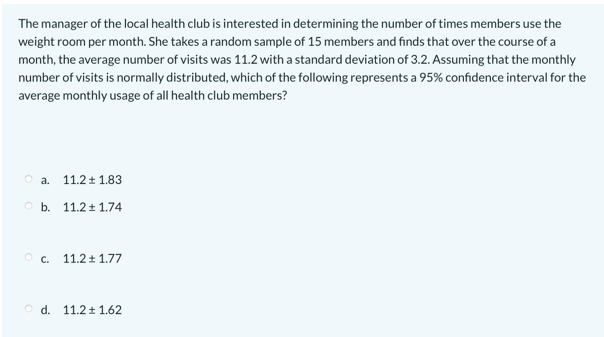 The manager of the local health club is interested in determining the number of times members use the
weight room per month. She takes a random sample of 15 members and finds that over the course of a
month, the average number of visits was 11.2 with a standard deviation of 3.2. Assuming that the monthly
number of visits is normally distributed, which of the following represents a 95% confidence interval for the
average monthly usage of all health club members?
а.
11.2 + 1.83
O b. 11.2 1.74
Ос.
11.2 + 1.77
d. 11.2 + 1.62
