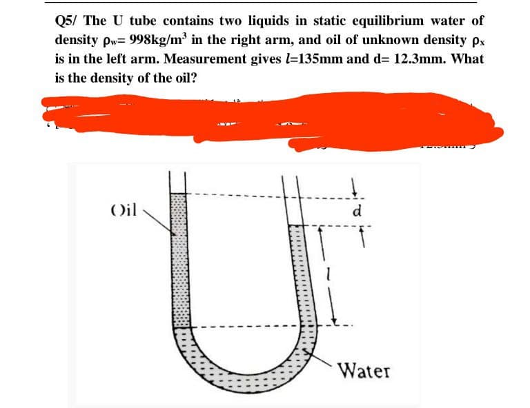 Q5/ The U tube contains two liquids in static equilibrium water of
density pw= 998kg/m³ in the right arm, and oil of unknown density px
is in the left arm. Measurement gives l=135mm and d= 12.3mm. What
is the density of the oil?
Oil
d
Water