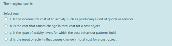 The marginal cost is:
Select one:
O a. Is the incremental cost of an activity, such as producing a unit of goods or services
O b. Is the cost that causes change in total cost for a cost object
O c Is the span of activity levels for which the cost behaviour patterns hold
O d. Is the input or activity that causes change in total cost for a cost object
