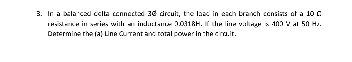 3. In a balanced delta connected 30 circuit, the load in each branch consists of a 10 Q
resistance in series with an inductance 0.0318H. If the line voltage is 400 V at 50 Hz.
Determine the (a) Line Current and total power in the circuit.