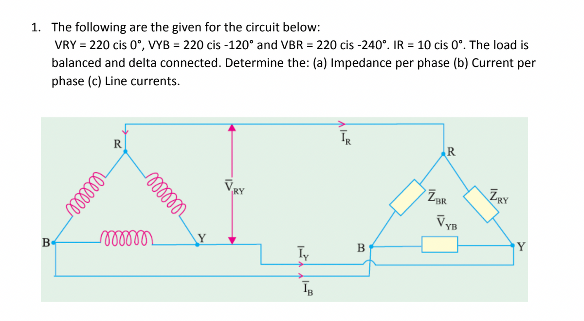1. The following are the given for the circuit below:
VRY = 220 cis 0°, VYB = 220 cis -120° and VBR = 220 cis -240°. IR = 10 cis 0°. The load is
balanced and delta connected. Determine the: (a) Impedance per phase (b) Current per
phase (c) Line currents.
B
R
reellle
relllle
momm
Y
RY
Iy
IB
ĪR
B
R
ZBR
VYB
ZRY