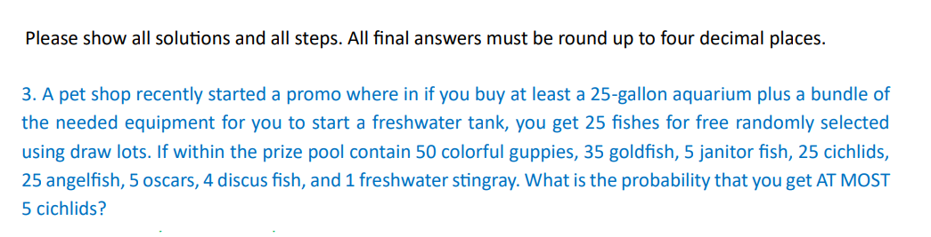 Please show all solutions and all steps. All final answers must be round up to four decimal places.
3. A pet shop recently started a promo where in if you buy at least a 25-gallon aquarium plus a bundle of
the needed equipment for you to start a freshwater tank, you get 25 fishes for free randomly selected
using draw lots. If within the prize pool contain 50 colorful guppies, 35 goldfish, 5 janitor fish, 25 cichlids,
25 angelfish, 5 oscars, 4 discus fish, and 1 freshwater stingray. What is the probability that you get AT MOST
5 cichlids?