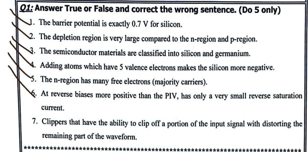 Q1: Answer True or False and correct the wrong sentence. (Do 5 only)
. The barrier potential is exactly 0.7 V for silicon.
2. The depletion region is very large compared to the n-region and p-region.
3. The semiconductor materials are classified into silicon and germanium.
Adding atoms which have 5 valence electrons makes the silicon more negative.
5. The n-region has many free electrons (majority carriers).
6. At reverse biases more positive than the PIV, has only a very small reverse saturation
current.
7. Clippers that have the ability to clip off a portion of the input signal with distorting the
remaining part of the waveform.
**************