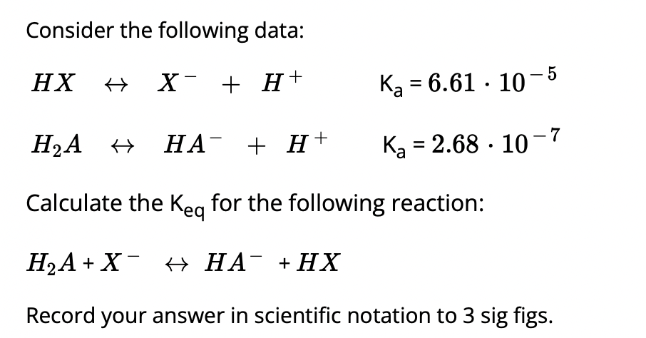 Consider the following data:
HX
→ X- + H+
Ką = 6.61 · 10- 5
H2A +
НА + Н +
Ka = 2.68 · 10-7
Calculate the Keg for the following reaction:
H2A + X¯ + HA¯ +HX
Record your answer in scientific notation to 3 sig figs.
