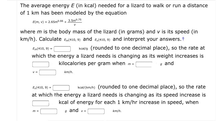 The average energy E (in kcal) needed for a lizard to walk or run a distance
of 1 km has been modeled by the equation
E(m, v) = 2.65m0.66 4 3.5m0.75
where m is the body mass of the lizard (in grams) and v is its speed (in
km/h). Calculate Em(410, 9) and Ea410, 9) and interpret your answers.t
Em(410, 9) =
kcal/9 (rounded to one decimal place), so the rate at
which the energy a lizard needs is changing as its weight increases is
kilocalories per gram when m =
g and
km/h.
Ev(410, 9)
kcal(km/h) (rounded to one decimal place), so the rate
at which the energy a lizard needs is changing as its speed increase is
kcal of energy for each 1 km/hr increase in speed, when
g and v-
m 3D
km/h.
