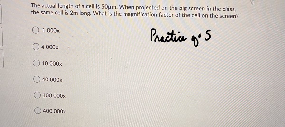 The actual length of a cell is 50µm. When projected on the big screen in the class,
the same cell is 2m long. What is the magnification factor of the cell on the screen?
Practice
O 1 000x
O 4 000x
O 10 000x
O 40 000x
100 000x
O400 000x
