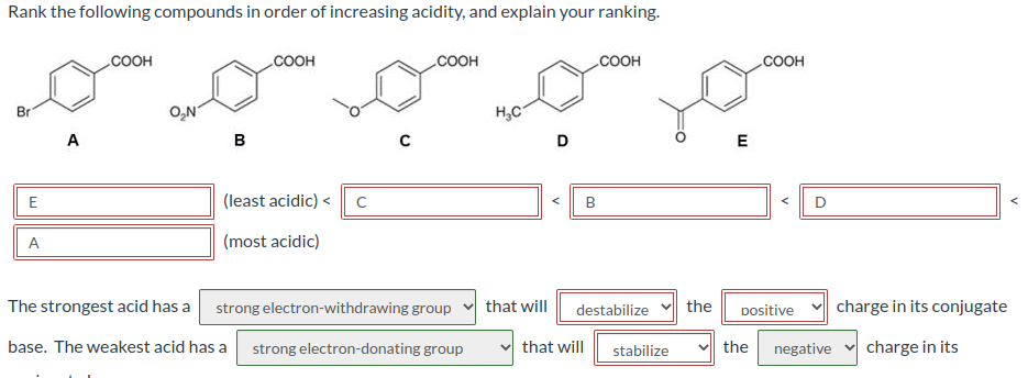 Rank the following compounds in order of increasing acidity, and explain your ranking.
Br
E
A
A
COOH
O₂N
B
COOH
(least acidic) < с
(most acidic)
COOH
The strongest acid has a strong electron-withdrawing group
base. The weakest acid has a strong electron-donating group
H₂C
that will
D
B
COOH
destabilize
that will stabilize
the
E
.COOH
Dositive
D
charge in its conjugate
the negative charge in its
A