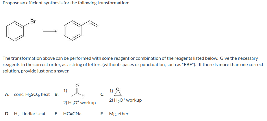 Propose an efficient synthesis for the following transformation:
Br
The transformation above can be performed with some reagent or combination of the reagents listed below. Give the necessary
reagents in the correct order, as a string of letters (without spaces or punctuation, such as "EBF"). If there is more than one correct
solution, provide just one answer.
A. conc. H₂SO4, heat B.
1)
H
2) H3O* workup
D. H₂, Lindlar's cat. E. HC=CNa
C.
2) H3O+ workup
F. Mg, ether