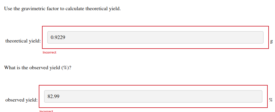 Use the gravimetric factor to calculate theoretical yield.
theoretical yield:
0.9229
observed yield:
Incorrect
What is the observed yield (%)?
82.99
Incorrect
g
%