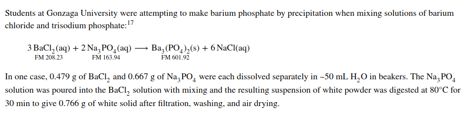 Students at Gonzaga University were attempting to make barium phosphate by precipitation when mixing solutions of barium
chloride and trisodium phosphate: 17
3 BaCl₂ (aq) + 2 Na3PO(aq) → Ba3(PO4)₂(s) + 6 NaCl(aq)
FM 208.23
FM 163.94
FM 601.92
In one case, 0.479 g of BaCl₂ and 0.667 g of Na3PO4 were each dissolved separately in ~50 mL H₂O in beakers. The Na3PO4
solution was poured into the BaCl₂ solution with mixing and the resulting suspension of white powder was digested at 80°C for
30 min to give 0.766 g of white solid after filtration, washing, and air drying.