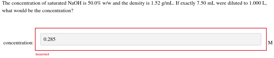 The concentration of saturated NaOH is 50.0% w/w and the density is 1.52 g/mL. If exactly 7.50 mL were diluted to 1.000 L,
what would be the concentration?
concentration:
0.285
Incorrect
M