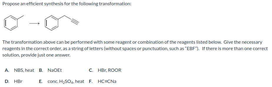 Propose an efficient synthesis for the following transformation:
The transformation above can be performed with some reagent or combination of the reagents listed below. Give the necessary
reagents in the correct order, as a string of letters (without spaces or punctuation, such as "EBF"). If there is more than one correct
solution, provide just one answer.
A. NBS, heat B. NaOEt
C. HBr, ROOR
E. conc. H₂SO4, heat F. HC=CNa
D. HBr