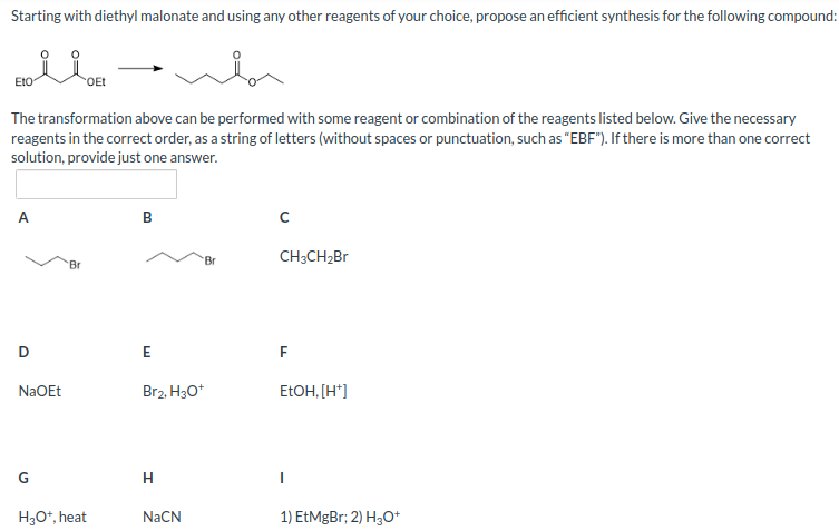 Starting with diethyl malonate and using any other reagents of your choice, propose an efficient synthesis for the following compound:
EtO
The transformation above can be performed with some reagent or combination of the reagents listed below. Give the necessary
reagents in the correct order, as a string of letters (without spaces or punctuation, such as "EBF"). If there is more than one correct
solution, provide just one answer.
A
D
NaOEt
G
Br
OEt
H3O+, heat
B
E
Br2, H3O+
H
NaCN
CH3CH₂Br
F
EtOH, [H*]
1) EtMgBr; 2) H3O+