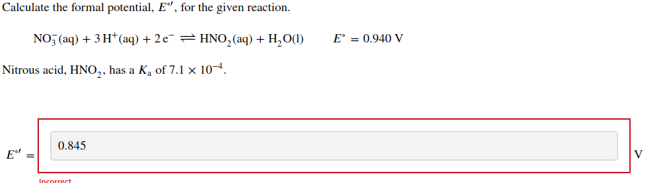 Calculate the formal potential, Eº, for the given reaction.
NO3(aq) + 3H+ (aq) + 2 e¯ ⇒ HNO₂ (aq) + H₂O(1)
Nitrous acid, HNO₂, has a K₁ of 7.1 × 10-4.
E⁹
0.845
Incorrect
E° = 0.940 V
V