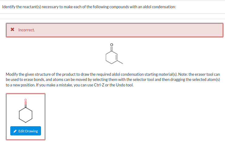 Identify the reactant(s) necessary to make each of the following compounds with an aldol condensation:
* Incorrect.
Modify the given structure of the product to draw the required aldol condensation starting material(s). Note: the eraser tool can
be used to erase bonds, and atoms can be moved by selecting them with the selector tool and then dragging the selected atom(s)
to a new position. If you make a mistake, you can use Ctrl-Z or the Undo tool.
Edit Drawing