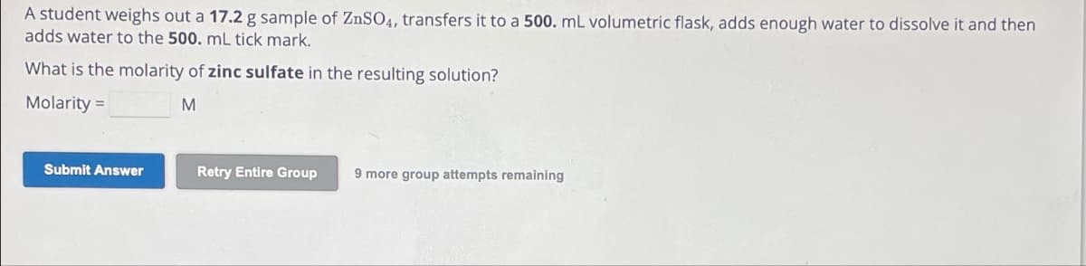 A student weighs out a 17.2 g sample of ZnSO4, transfers it to a 500. mL volumetric flask, adds enough water to dissolve it and then
adds water to the 500. mL tick mark.
What is the molarity of zinc sulfate in the resulting solution?
Molarity =
M
Submit Answer
Retry Entire Group
9 more group attempts remaining