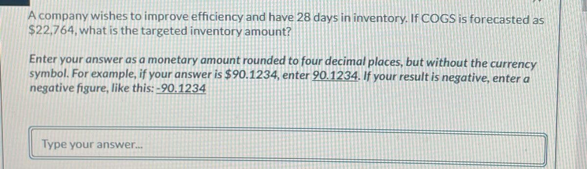 A company wishes to improve efficiency and have 28 days in inventory. If COGS is forecasted as
$22,764, what is the targeted inventory amount?
Enter your answer as a monetary amount rounded to four decimal places, but without the currency
symbol. For example, if your answer is $90.1234, enter 90.1234. If your result is negative, enter a
negative figure, like this: -90.1234
Type your answer...