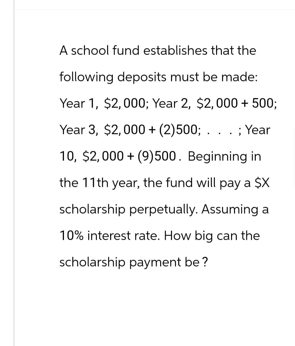 A school fund establishes that the
following deposits must be made:
Year 1, $2,000; Year 2, $2,000 + 500;
Year 3, $2,000+ (2)500; ; Year
10, $2,000 (9)500. Beginning in
the 11th year, the fund will pay a $X
scholarship perpetually. Assuming a
10% interest rate. How big can the
scholarship payment be?
.