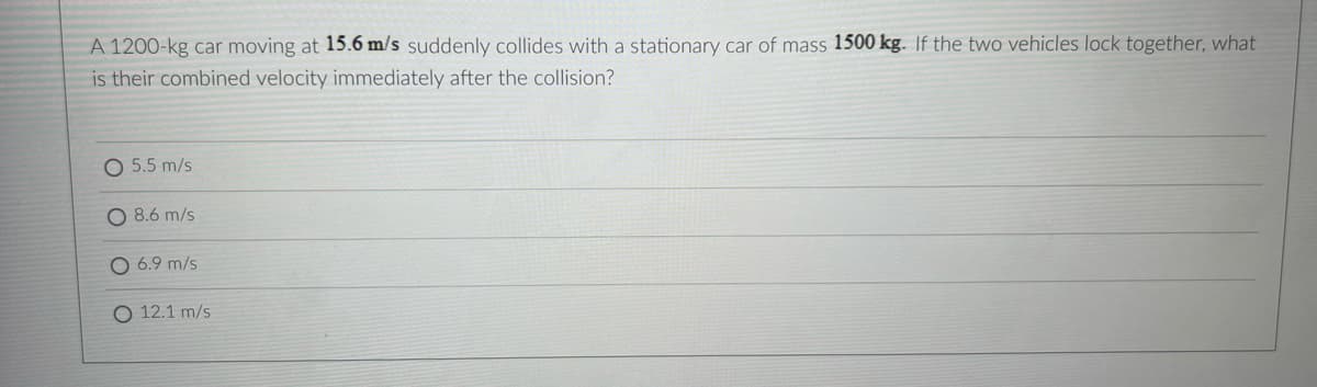 A 1200-kg car moving at 15.6 m/s suddenly collides with a stationary car of mass 1500 kg. If the two vehicles lock together, what
is their combined velocity immediately after the collision?
5.5 m/s
O 8.6 m/s
O 6.9 m/s
O 12.1 m/s
