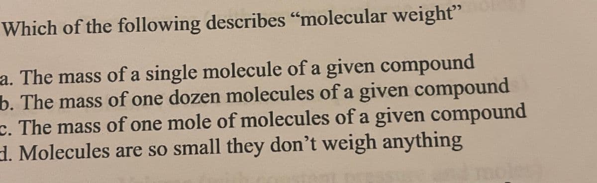Which of the following describes "molecular weight"
a. The mass of a single molecule of a given compound
b. The mass of one dozen molecules of a given compound
c. The mass of one mole of molecules of a given compound
d. Molecules are so small they don't weigh anything
moles