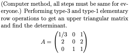 (Computer method, all steps must be same for ev-
eryone.) Performing type-3 and type-l elementary
row operations to get an upper triangular matrix
and find the determinant.
(1/3 0 1'
0 2
0 1 1,
A =
