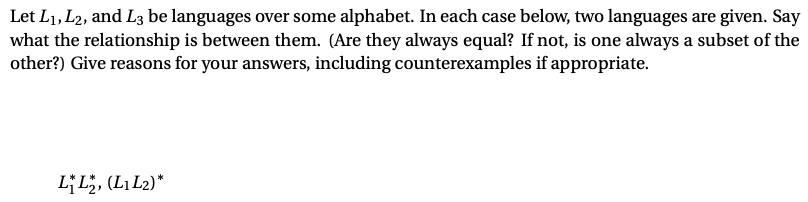 Let L1, L2, and L3 be languages over some alphabet. In each case below, two languages are given. Say
what the relationship is between them. (Are they always equal? If not, is one always a subset of the
other?) Give reasons for your answers, including counterexamples if appropriate.
LL, (L,L2)*
