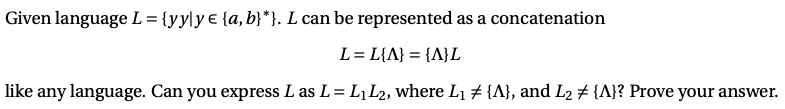 Given language L= {yy\y € {a, b}*}. L can be represented as a concatenation
L= L{A} = {A}L
like any language. Can you express L as L= L¡L2, where L1 # {A}, and L2 # {A}? Prove your answer.
