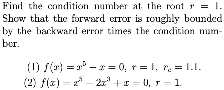 Find the condition number at the root r
1.
Show that the forward error is roughly bounded
by the backward error times the condition num-
ber.
(1) f(x) = x° – x = 0, r = 1, re = 1.1.
(2) f(x) = x° – 2x° + x = 0, r = 1.
|
%3D
