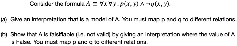 Consider the formula A = Vx y.p(x, y) ^ ¬q(x, y).
(a) Give an interpretation that is a model of A. You must map p and q to different relations.
(b) Show that A is falsifiable (i.e. not valid) by giving an interpretation where the value of A
is False. You must map p and q to different relations.
