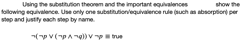 show the
Using the substitution theorem and the important equivalences
following equivalence. Use only one substitution/equivalence rule (such as absorption) per
step and justify each step by name.
¬(¬p V (¬p ^ ¬q)) V ¬p = true

