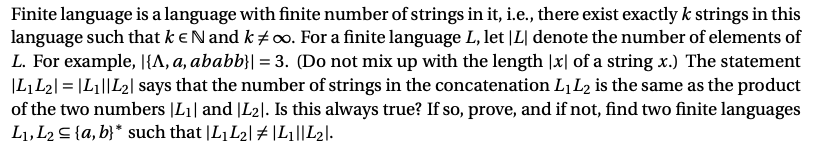 Finite language is a language with finite number of strings in it, i.e., there exist exactly k strings in this
language such that k eNand k #00. For a finite language L, let |L| denote the number of elements of
L. For example, |{A, a, ababb}| = 3. (Do not mix up with the length |x| of a string x.) The statement
|L,L2| = |L1||L2| says that the number of strings in the concatenation LL2 is the same as the product
of the two numbers |L1| and |L2|. Is this always true? If so, prove, and if not, find two finite languages
L1, L2 S {a, b}* such that |L1L2| # |Li||L2l.
