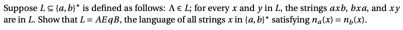 Suppose LS {a, b}* is defined as follows: A e L; for every x and y in L, the strings axb, bxa, and xy
are in L. Show that L= AE B, the language of all strings x in {a, b}* satisfying na(x) = n¿(x).
