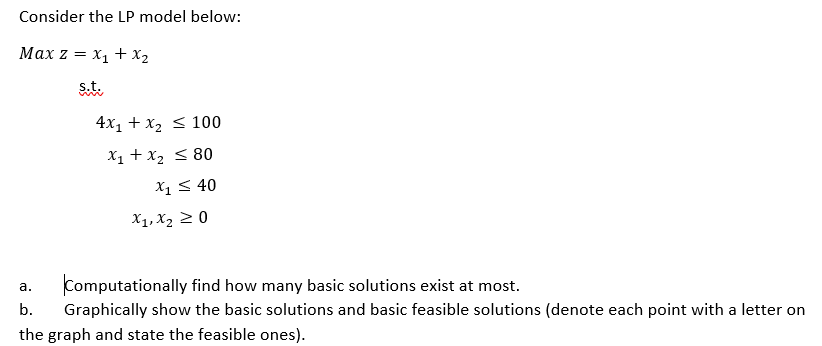 Consider the LP model below:
Max z = x1 + x2
s.t.
4x1 + x2 < 100
X1 + x2 < 80
X1< 40
X1, X2 2 0
Computationally find how many basic solutions exist at most.
a.
b.
Graphically show the basic solutions and basic feasible solutions (denote each point with a letter on
the graph and state the feasible ones).
