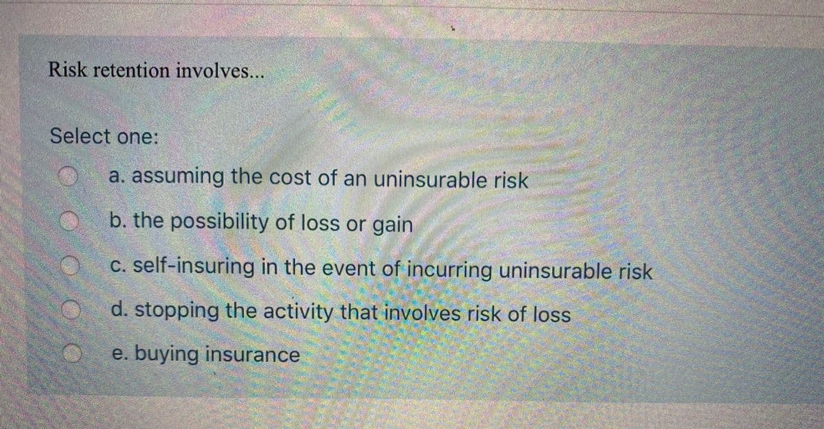 Risk retention involves...
/-చ్ ఆరి
Select one:
a. assuming the cost of an uninsurable risk
b. the possibility of loss or gain
C. self-insuring in the event of incurring uninsurable risk
d. stopping the activity that involves risk of loss
e. buying insurance
