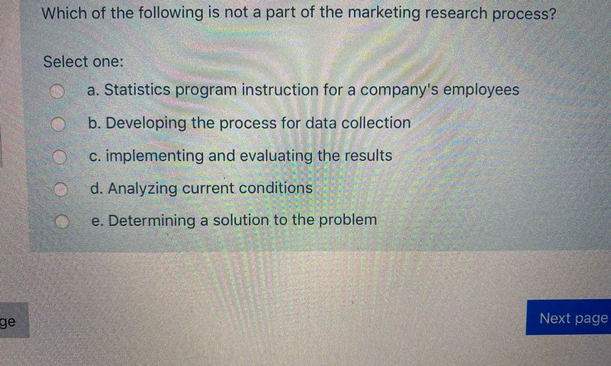 Which of the following is not a part of the marketing research process?
Select one:
a. Statistics program instruction for a company's employees
b. Developing the process for data collection
c. implementing and evaluating the results
d. Analyzing current conditions
e. Determining a solution to the problem
ge
Next page
