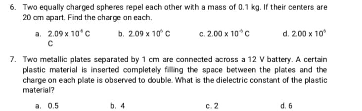 6. Two equally charged spheres repel each other with a mass of 0.1 kg. If their centers are
20 cm apart. Find the charge on each.
a. 2.09 x 10°C
b. 2.09 х 10° с
c. 2.00 x 10° C
d. 2.00 x 10°
7. Two metallic plates separated by 1 cm are connected across a 12 v battery. A certain
plastic material is inserted completely filling the space between the plates and the
charge on each plate is observed to double. What is the dielectric constant of the plastic
material?
а. 0.5
b. 4
с. 2
d. 6
