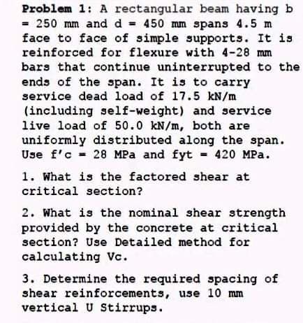 Problem 1: A rectangular beam having b
= 250 mm and d = 450 mm spans 4.5 m
face to face of simple supports. It is
reinforced for flexure with 4-28 mm
bars that continue uninterrupted to the
ends of the span. It is to carry
service dead load of 17.5 kN/m
(including self-weight) and service
live load of 50.0 kN/m, both are
uniformly distributed along the span.
Use f'c = 28 MPa and fyt 420 MPa.
%3D
1. What is the factored shear at
critical section?
2. What is the nominal shear strength
provided by the concrete at critical
section? Use Detailed method for
calculating Vc.
3. Determine the required spacing of
shear reinforcements, use 10 mm
vertical U Stirrups.
