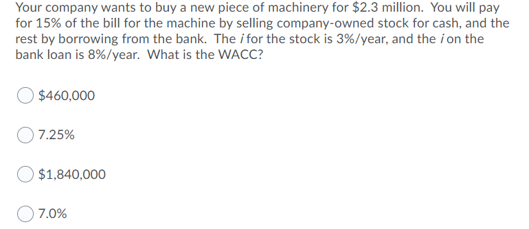 Your company wants to buy a new piece of machinery for $2.3 million. You will pay
for 15% of the bill for the machine by selling company-owned stock for cash, and the
rest by borrowing from the bank. The i for the stock is 3%/year, and the i on the
bank loan is 8%/year. What is the WACC?
$460,000
7.25%
$1,840,000
7.0%
