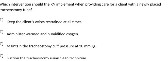 Which intervention should the RN implement when providing care for a client with a newly placed
cracheostomy tube?
Keep the client's wrists restrained at all times.
Administer warmed and humidified oxygen.
Maintain the tracheostomy cuff pressure at 30 mmHg.
Suction the tracheostomy using clean techniaue.
