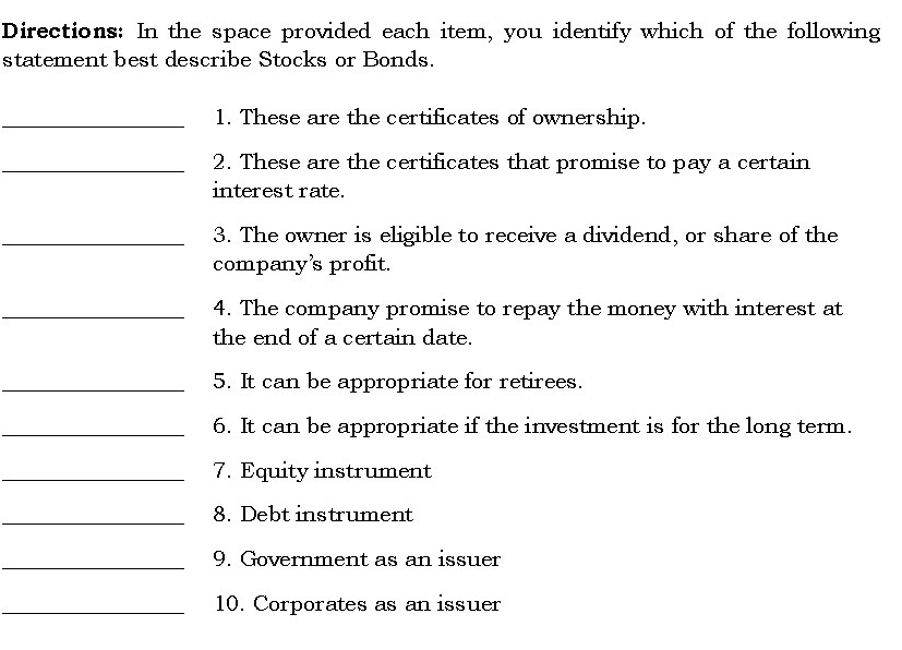 Directions: In the space provided each item, you identify which of the following
statement best describe Stocks or Bonds.
1. These are the certificates of ownership.
2. These are the certificates that promise to pay a certain
interest rate.
3. The owner is eligible to receive a dividend, or share of the
company's profit.
4. The company promise to repay the money with interest at
the end of a certain date.
5. It can be appropriate for retirees.
6. It can be appropriate if the investment is for the long term.
7. Equity instrument
8. Debt instrument
9. Government as an issuer
10. Corporates as an issuer
