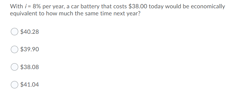 With i = 8% per year, a car battery that costs $38.00 today would be economically
equivalent to how much the same time next year?
$40.28
$39.90
$38.08
$41.04
