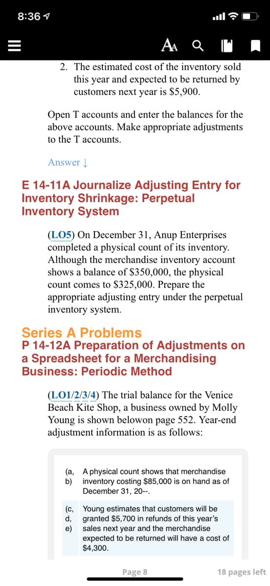 8:36 1
2. The estimated cost of the inventory sold
this year and expected to be returned by
customers next year is $5,900.
Open T accounts and enter the balances for the
above accounts. Make appropriate adjustments
to the T accounts.
Answer |
E 14-11A Journalize Adjusting Entry for
Inventory Shrinkage: Perpetual
Inventory System
(LO5) On December 31, Anup Enterprises
completed a physical count of its inventory.
Although the merchandise inventory account
shows a balance of $350,000, the physical
count comes to $325,000. Prepare the
appropriate adjusting entry under the perpetual
inventory system.
Series A Problems
P 14-12A Preparation of Adjustments on
a Spreadsheet for a Merchandising
Business: Periodic Method
(LO1/2/3/4) The trial balance for the Venice
Beach Kite Shop, a business owned by Molly
Young is shown belowon page 552. Year-end
adjustment information is as follows:
(a, A physical count shows that merchandise
b)
inventory costing $85,000 is on hand as of
December 31, 20--.
(c, Young estimates that customers will be
granted $5,700 in refunds of this year's
d,
e)
sales next year and the merchandise
expected to be returned will have a cost of
$4,300.
Page 8
18 pages left
II
